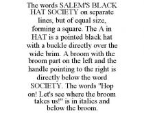THE WORDS SALEM'S BLACK HAT SOCIETY ON SEPARATE LINES, BUT OF EQUAL SIZE, FORMING A SQUARE. THE A IN HAT IS A POINTED BLACK HAT WITH A BUCKLE DIRECTLY OVER THE WIDE BRIM. A BROOM WITH THE BROOM PART ON THE LEFT AND THE HANDLE POINTING TO THE RIGHT IS DIRECTLY BELOW THE WORD SOCIETY. THE WORDS 