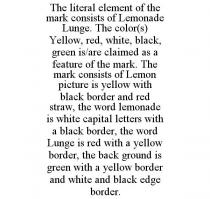 THE LITERAL ELEMENT OF THE MARK CONSISTS OF LEMONADE LUNGE. THE COLOR(S) YELLOW, RED, WHITE, BLACK, GREEN IS/ARE CLAIMED AS A FEATURE OF THE MARK. THE MARK CONSISTS OF LEMON PICTURE IS YELLOW WITH BLACK BORDER AND RED STRAW, THE WORD LEMONADE IS WHITE CAPITAL LETTERS WITH A BLACK BORDER, THE WORD LUNGE IS RED WITH A YELLOW BORDER, THE BACK GROUND IS GREEN WITH A YELLOW BORDER AND WHITE AND BLACK EDGE BORDER.