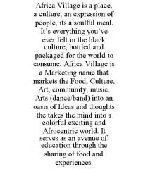 AFRICA VILLAGE IS A PLACE, A CULTURE, AN EXPRESSION OF PEOPLE, ITS A SOULFUL MEAL. IT'S EVERYTHING YOU'VE EVER FELT IN THE BLACK CULTURE, BOTTLED AND PACKAGED FOR THE WORLD TO CONSUME. AFRICA VILLAGE IS A MARKETING NAME THAT MARKETS THE FOOD, CULTURE, ART, COMMUNITY, MUSIC, ARTS:(DANCE/BAND) INTO AN OASIS OF IDEAS AND THOUGHTS THE TAKES THE MIND INTO A COLORFUL EXCITING AND AFROCENTRIC WORLD. IT SERVES AS AN AVENUE OF EDUCATION THROUGH THE SHARING OF FOOD AND EXPERIENCES.