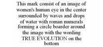 THIS MARK CONSIST OF AN IMAGE OF WOMEN'S HUMAN EYE IN THE CENTER SURROUNDED BY WAVES AND DROPS OF WATER WITH ROMAN NUMERALS FORMING A CIRCLE BOARDER AROUND THE IMAGE WITH THE WORDING TRUE EVOLUTION ON THE BOTTOM