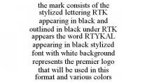 THE MARK CONSISTS OF THE STYLIZED LETTERING RTK APPEARING IN BLACK AND OUTLINED IN BLACK UNDER RTK APPEARS THE WORD RTYKAL APPEARING IN BLACK STYLIZED FONT WITH WHITE BACKGROUND REPRESENTS THE PREMIER LOGO THAT WILL BE USED IN THIS FORMAT AND VARIOUS COLORS