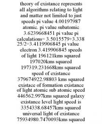 THEORY OF EXISTANCE REPRESENTS ALL ALGORITHMS RELATING TO LIGHT AND MATTER NOT LIMITED TO JUST SPEEDS PI VALUE 4.00197987 ATOMIC. PI VALUE SUBATOMIC 3.6239668451 PI VALUE PI CALCULATIONS= 3.5015579+3.33825/2=3.4119906845 PI VALUE ELECTRON 3.419906845 SPEEDS OF LIGHT 196121KMS SQUARED 197020KMS SQUARED 197319.231668KMS SQUARED SPEED OF EXISTANCE 379674922.98803 KMS SQUARED EXISTACE OF FORMATION EXISTANCE OF LIGHT ATOMIC SUB ATOMIC SPEED 446562.997KMS SQUARED GALAXY EXISTANCE LEVEL LIGHT SPEED IS 3354338.68457KMS SQUARED UNIVERSAL LIGHT OF EXISTANCE 75934980.7470093KMS SQUARED