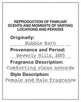 REPRODUCTION OF FAMILIAR SCENTS AND MOMENTS OF VARYING LOCATIONS AND PERIODS Originally: Bubble Bath Provenance and Period: Beverly Hills, 2005 Fragrance Description: Comforting clean accords Style Description: Female and Male fragrance