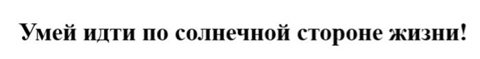 УМЕЙ ИДТИ ПО СОЛНЕЧНОЙ СТОРОНЕ ЖИЗНИ