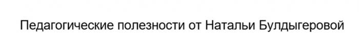 ПЕДАГОГИЧЕСКИЕ ПОЛЕЗНОСТИ ОТ НАТАЛЬИ БУЛДЫГЕРОВОЙ