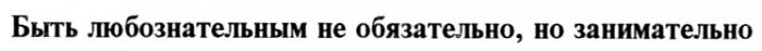 БЫТЬ ЛЮБОЗНАТЕЛЬНЫМ НЕ ОБЯЗАТЕЛЬНО НО ЗАНИМАТЕЛЬНО