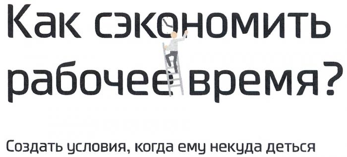 КАК СЭКОНОМИТЬ РАБОЧЕЕ ВРЕМЯ СОЗДАТЬ УСЛОВИЯ КОГДА ЕМУ НЕКУДА ДЕТЬСЯДЕТЬСЯ