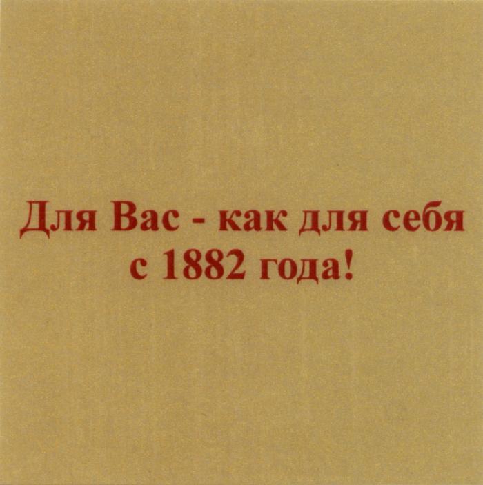 ДЛЯ ВАС - КАК ДЛЯ СЕБЯ С 1882 ГОДАГОДА