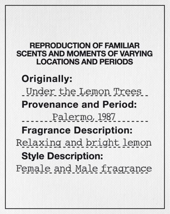 REPRODUCTION OF FAMILIAR SCENTS AND MOMENTS OF VARYING LOCATIONS AND PERIODS Originally: Under the Lemon Trees Provenance and Period: Palermo, 1987 Fragrance Description: Relaxing and bright lemon Style Description: Female and male fragrance