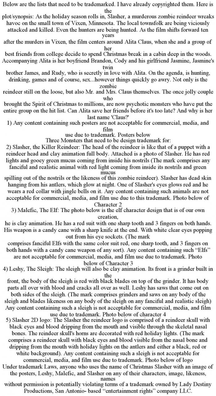 BELOW ARE THE LISTS THAT NEED TO BE TRADEMARKED. I HAVE ALREADY COPYRIGHTED THEM. HERE IS THE PLOT/SYNOPSIS: AS THE HOLIDAY SEASON ROLLS IN, SLASHER, A MURDEROUS ZOMBIE REINDEER WREAKS HAVOC ON THE SMALL TOWN OF VIXEN, MINNESOTA. THE LOCAL TOWNSFOLK ARE BEING VICIOUSLY ATTACKED AND KILLED. EVEN THE HUNTERS ARE BEING HUNTED. AS THE FILM SHIFTS FORWARD TEN YEARS AFTER THE MURDERS IN VIXEN, THE FILM CENTERS AROUND ALITA CLAUS, WHEN SHE AND A GROUP OF HER BEST FRIENDS FROM COLLEGE DECIDE TO SPEND CHRISTMAS BREAK IN A CABIN DEEP IN THE WOODS. ACCOMPANYING ALITA IS HER BOYFRIEND BRANDON, CODY AND HIS GIRLFRIEND JASMINE, JASMINE'S TWIN BROTHER JAMES, AND RUDY, WHO IS SECRETLY IN LOVE WITH ALITA. ON THE AGENDA, IS HUNTING, DRINKING, GAMES AND OF COURSE, SEX...HOWEVER THINGS QUICKLY GO AWRY. NOT ONLY IS THE ZOMBIE REINDEER STILL ON THE LOOSE, BUT ALSO MR. AND MRS. CLAUS THEMSELVES. THE ONCE JOLLY COUPLE WHO BROUGHT THE SPIRIT OF CHRISTMAS TO MILLIONS, ARE NOW PSYCHOTIC MONSTERS WHO HAVE PUT THE ENTIRE GROUP ON THE HIT LIST. CAN ALITA SAVE HER FRIENDS BEFORE IT'S TOO LATE? AND WHY IS HER LAST NAME 'CLAUS?' 1) ANY CONTENT CONTAINING SUCH POSTERS ARE NOT ACCEPTABLE FOR COMMERCIAL, MEDIA, AND FILM USE DUE TO TRADEMARK. POSTERS BELOW THREE MONSTERS THAT NEED TO BE DESIGN TRADEMARK FOR: 2) SLASHER, THE KILLER REINDEER: THE HEAD OF THE REINDEER IS LIKE THAT OF A PUPPET WITH A REINDEER HEAD AND CLAY ANIMATION FULL BODY. ATTACHED IS A PHOTO OF SLASHER. HE HAS RED LIGHTS AND GOOEY GREEN MUCUS COMING FROM INSIDE HIS NOSTRILS (THE MARK COMPRISES ANY FANCIFUL AND REALISTIC ANIMAL WITH RED LIGHT COMING FROM INSIDE ITS NOSTRILS AND GREEN MUCUS SPILLING OUT OF THE NOSTRILS OR THE LIKENESS OF THIS ZOMBIE REINDEER). SLASHER HAS DEAD SKIN HANGING FROM HIS ANTLERS, WHICH GLOW AT NIGHT. ONE OF SLASHER'S EYES GLOWS RED AND HE WEARS A RED COLLAR WITH JINGLE BELLS ON IT. ANY CONTENT CONTAINING SUCH ANIMALS ARE NOT ACCEPTABLE FOR COMMERCIAL, MEDIA, AND FILM USE DUE TO THIS TRADEMARK. PHOTO BELOW OF CHARACTER 2 3) MALEFIC, THE ELF: THE PHOTO BELOW IS THE ELF CHARACTER DESIGN THAT IS OF OUR OWN CREATION, HE IS CLAY ANIMATION. HE HAS A RED SUIT WITH ONE SHARP TOOTH AND 3 FINGERS ON BOTH HANDS. HIS WEAPON IS A CANDY CANE WITH A SHARP KNIFE AT THE END. WITH WHITE CLEAR EYES POPPING OUT FROM HIS EYE SOCKETS. (THE MARK COMPRISES FANCIFUL ELFS WITH THE SAME COLOR SUIT RED, ONE SHARP TOOTH, AND 3 FINGERS ON BOTH HANDS WITH A CANDY CANE WEAPON OF ANY SORT). ANY CONTENT CONTAINING SUCH "ELFS" ARE NOT ACCEPTABLE FOR COMMERCIAL, MEDIA, AND FILM USE DUE TO TRADEMARK. PHOTO BELOW OF CHARACTER 3 4) LESHY, THE SLEIGH: THE SLEIGH WILL ALSO BE CLAY ANIMATION. ITS FRONT IS A GRINDER BUILT IN THE FRONT, THE BODY OF THE SLEIGH IS RED WITH BLACK BLADES ON TOP OF THE GRINDER. IT HAS BODY PARTS ALL OVER WITH BLOOD AND CRACKS ALL OVER AS WELL. LESHY HAS SAWS THAT COME OUT ON BOTH SIDES OF THE SLEIGH. (THE MARK COMPRISES GRINDERS AND SAWS ON ANY BODY OF THE SLEIGH AND BLADES LIKENESS ON ANY BODY OF THE SLEIGH ON ANY FANCIFUL AND REALISTIC SLEIGH) ANY CONTENT CONTAINING SUCH A SLEIGH IS NOT ACCEPTABLE FOR COMMERCIAL, MEDIA, AND FILM USE DUE TO TRADEMARK. PHOTO BELOW OF CHARACTER 4 5) SLASHER 2D LOGO: THE SLASHER THE REINDEER LOGO IS COMPRISED OF A REINDEER SKULL WITH BLACK EYES AND BLOOD DRIPPING FROM THE MOUTH AND VISIBLE THROUGH THE SKELETAL NASAL BONES. THE REINDEER SKULL'S HORNS ARE DECORATED WITH RED HOLIDAY LIGHTS. (THE MARK COMPRISES A REINDEER SKULL WITH BLACK EYES AND BLOOD VISIBLE FROM THE NASAL BONE AND DRIPPING FROM THE MOUTH WITH HOLIDAY LIGHTS ON THE ANTLERS AND EITHER A BLACK, RED OR WHITE BACKGROUND). ANY CONTENT CONTAINING SUCH A SLEIGH IS NOT ACCEPTABLE FOR COMMERCIAL, MEDIA, AND FILM USE DUE TO TRADEMARK. PHOTO BELOW OF LOGO UNDER TRADEMARK LAWS, ANYONE WHO USES THE NAME OF CHRISTMAS SLASHER WITH AN IMAGE OF THE POSTERS, LESHY, MALEFIC, AND SLASHER ON ANY OF THEIR CHARACTERS, IMAGE, LIKENESS, NAMES WITHOUT PERMISSION IS POTENTIALLY VIOLATING TERMS OF A TRADEMARK OWNED BY LADY DESTINY PRODUCTIONS, SAN ANTONIO- BASED "ENTERTAINMENT RIGHTS" COMPANY LLC.